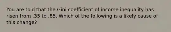 You are told that the Gini coefficient of income inequality has risen from .35 to .85. Which of the following is a likely cause of this change?