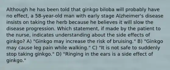 Although he has been told that ginkgo biloba will probably have no effect, a 58-year-old man with early stage Alzheimer's disease insists on taking the herb because he believes it will slow the disease progression. Which statement, if made by the patient to the nurse, indicates understanding about the side effects of ginkgo? A) "Ginkgo may increase the risk of bruising." B) "Ginkgo may cause leg pain while walking." C) "It is not safe to suddenly stop taking ginkgo." D) "Ringing in the ears is a side effect of ginkgo."