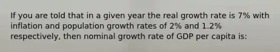 If you are told that in a given year the real growth rate is 7% with inflation and population growth rates of 2% and 1.2% respectively, then nominal growth rate of GDP per capita is: