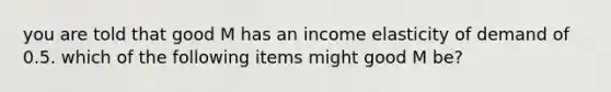 you are told that good M has an income elasticity of demand of 0.5. which of the following items might good M be?