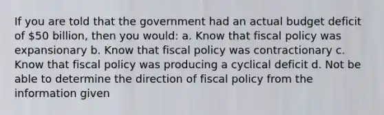 If you are told that the government had an actual budget deficit of 50 billion, then you would: a. Know that fiscal policy was expansionary b. Know that fiscal policy was contractionary c. Know that fiscal policy was producing a cyclical deficit d. Not be able to determine the direction of fiscal policy from the information given