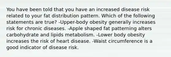 You have been told that you have an increased disease risk related to your fat distribution pattern. Which of the following statements are true? -Upper-body obesity generally increases risk for chronic diseases. -Apple shaped fat patterning alters carbohydrate and lipids metabolism. -Lower body obesity increases the risk of heart disease. -Waist circumference is a good indicator of disease risk.