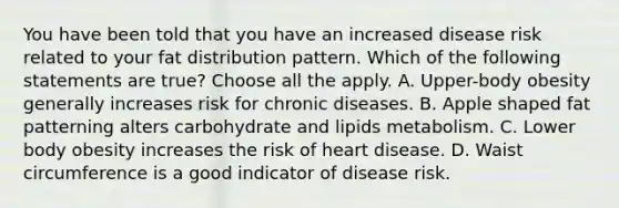 You have been told that you have an increased disease risk related to your fat distribution pattern. Which of the following statements are true? Choose all the apply. A. Upper-body obesity generally increases risk for chronic diseases. B. Apple shaped fat patterning alters carbohydrate and lipids metabolism. C. Lower body obesity increases the risk of heart disease. D. Waist circumference is a good indicator of disease risk.