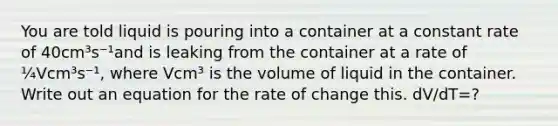 You are told liquid is pouring into a container at a constant rate of 40cm³s⁻¹and is leaking from the container at a rate of ¼Vcm³s⁻¹, where Vcm³ is the volume of liquid in the container. Write out an equation for the rate of change this. dV/dT=?