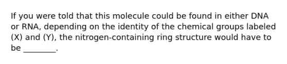 If you were told that this molecule could be found in either DNA or RNA, depending on the identity of the chemical groups labeled (X) and (Y), the nitrogen-containing ring structure would have to be ________.