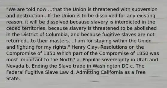 "We are told now ...that the Union is threatened with subversion and destruction...If the Union is to be dissolved for any existing reason, it will be dissolved because slavery is interdicted in the ceded territories, because slavery is threatened to be abolished in the District of Columbia, and because fugitive slaves are not returned...to their masters....I am for staying within the Union and fighting for my rights." Henry Clay, Resolutions on the Compromise of 1850 Which part of the Compromise of 1850 was most important to the North? a. Popular sovereignty in Utah and Nevada b. Ending the Slave trade in Washington DC c. The Federal Fugitive Slave Law d. Admitting California as a Free State.