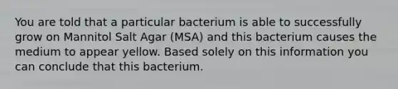 You are told that a particular bacterium is able to successfully grow on Mannitol Salt Agar (MSA) and this bacterium causes the medium to appear yellow. Based solely on this information you can conclude that this bacterium.