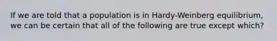 If we are told that a population is in Hardy-Weinberg equilibrium, we can be certain that all of the following are true except which?