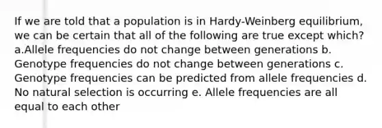 If we are told that a population is in Hardy-Weinberg equilibrium, we can be certain that all of the following are true except which? a.Allele frequencies do not change between generations b. Genotype frequencies do not change between generations c. Genotype frequencies can be predicted from allele frequencies d. No natural selection is occurring e. Allele frequencies are all equal to each other