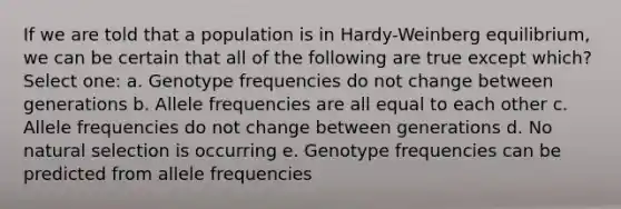 If we are told that a population is in Hardy-Weinberg equilibrium, we can be certain that all of the following are true except which? Select one: a. Genotype frequencies do not change between generations b. Allele frequencies are all equal to each other c. Allele frequencies do not change between generations d. No natural selection is occurring e. Genotype frequencies can be predicted from allele frequencies