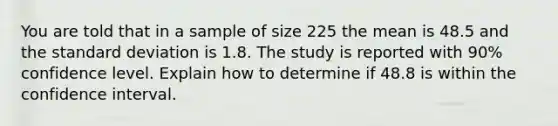 You are told that in a sample of size 225 the mean is 48.5 and the standard deviation is 1.8. The study is reported with 90% confidence level. Explain how to determine if 48.8 is within the confidence interval.