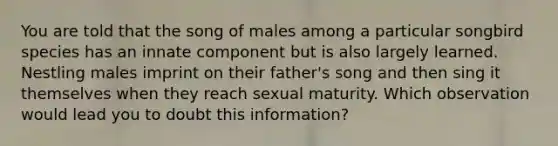 You are told that the song of males among a particular songbird species has an innate component but is also largely learned. Nestling males imprint on their father's song and then sing it themselves when they reach sexual maturity. Which observation would lead you to doubt this information?