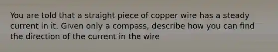 You are told that a straight piece of copper wire has a steady current in it. Given only a compass, describe how you can find the direction of the current in the wire