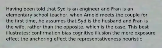 Having been told that Syd is an engineer and Fran is an elementary school teacher, when Arnold meets the couple for the first time, he assumes that Syd is the husband and Fran is the wife, rather than the opposite, which is the case. This best illustrates: confirmation bias cognitive illusion the mere exposure effect the anchoring effect the representativeness heuristic