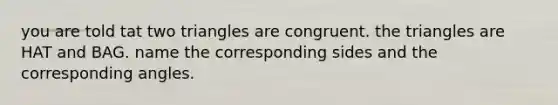 you are told tat two triangles are congruent. the triangles are HAT and BAG. name the corresponding sides and the corresponding angles.