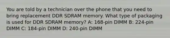 You are told by a technician over the phone that you need to bring replacement DDR SDRAM memory. What type of packaging is used for DDR SDRAM memory? A: 168-pin DIMM B: 224-pin DIMM C: 184-pin DIMM D: 240-pin DIMM