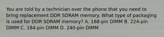 You are told by a technician over the phone that you need to bring replacement DDR SDRAM memory. What type of packaging is used for DDR SDRAM memory? A. 168-pin DIMM B. 224-pin DIMM C. 184-pin DIMM D. 240-pin DIMM