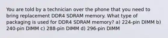 You are told by a technician over the phone that you need to bring replacement DDR4 SDRAM memory. What type of packaging is used for DDR4 SDRAM memory? a) 224-pin DIMM b) 240-pin DIMM c) 288-pin DIMM d) 296-pin DIMM