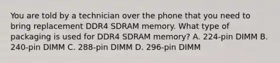 You are told by a technician over the phone that you need to bring replacement DDR4 SDRAM memory. What type of packaging is used for DDR4 SDRAM memory? A. 224-pin DIMM B. 240-pin DIMM C. 288-pin DIMM D. 296-pin DIMM