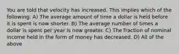 You are told that velocity has increased. This implies which of the following. A) The average amount of time a dollar is held before it is spent is now shorter. B) The average number of times a dollar is spent per year is now greater. C) The fraction of nominal income held in the form of money has decreased. D) All of the above