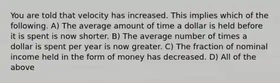 You are told that velocity has increased. This implies which of the following. A) The average amount of time a dollar is held before it is spent is now shorter. B) The average number of times a dollar is spent per year is now greater. C) The fraction of nominal income held in the form of money has decreased. D) All of the above