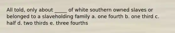 All told, only about _____ of white southern owned slaves or belonged to a slaveholding family a. one fourth b. one third c. half d. two thirds e. three fourths