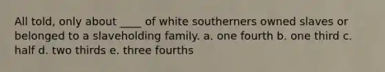 All told, only about ____ of white southerners owned slaves or belonged to a slaveholding family. a. one fourth b. one third c. half d. two thirds e. three fourths