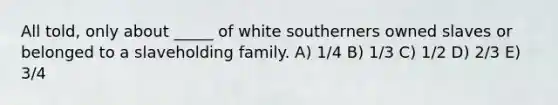 All told, only about _____ of white southerners owned slaves or belonged to a slaveholding family. A) 1/4 B) 1/3 C) 1/2 D) 2/3 E) 3/4