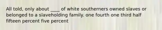 All told, only about ____ of white southerners owned slaves or belonged to a slaveholding family. one fourth one third half fifteen percent five percent