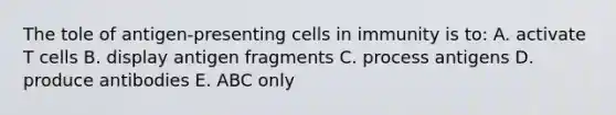 The tole of antigen-presenting cells in immunity is to: A. activate T cells B. display antigen fragments C. process antigens D. produce antibodies E. ABC only