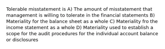 Tolerable misstatement is A) The amount of misstatement that management is willing to tolerate in the financial statements B) Materiality for the balance sheet as a whole C) Materiality fro the income statement as a whole D) Materiality used to establish a scope for the audit procedures for the individual account balance or disclosures