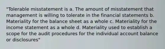 "Tolerable misstatement is a. The amount of misstatement that management is willing to tolerate in the financial statements b. Materiality for the balance sheet as a whole c. Materiality for the income statement as a whole d. Materiality used to establish a scope for the audit procedures for the individual account balance or disclosures"