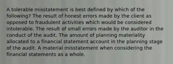 A tolerable misstatement is best defined by which of the following? The result of honest errors made by the client as opposed to fraudulent activities which would be considered intolerable. The result of small errors made by the auditor in the conduct of the audit. The amount of planning materiality allocated to a financial statement account in the planning stage of the audit. A material misstatement when considering the financial statements as a whole.