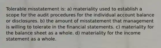 Tolerable misstatement is: a) materiality used to establish a scope for the audit procedures for the individual account balance or disclosures. b) the amount of misstatement that management is willing to tolerate in the financial statements. c) materiality for the balance sheet as a whole. d) materiality for the income statement as a whole.