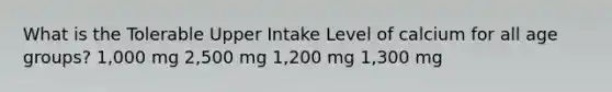 What is the Tolerable Upper Intake Level of calcium for all age groups? 1,000 mg 2,500 mg 1,200 mg 1,300 mg