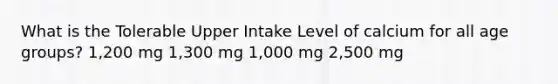 What is the Tolerable Upper Intake Level of calcium for all age groups? 1,200 mg 1,300 mg 1,000 mg 2,500 mg