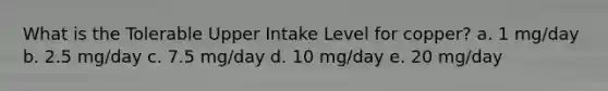 What is the Tolerable Upper Intake Level for copper? a. 1 mg/day b. 2.5 mg/day c. 7.5 mg/day d. 10 mg/day e. 20 mg/day