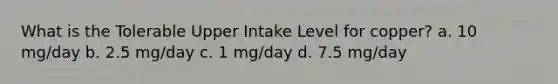 What is the Tolerable Upper Intake Level for copper? a. 10 mg/day b. 2.5 mg/day c. 1 mg/day d. 7.5 mg/day