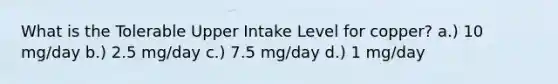 What is the Tolerable Upper Intake Level for copper? a.) 10 mg/day b.) 2.5 mg/day c.) 7.5 mg/day d.) 1 mg/day