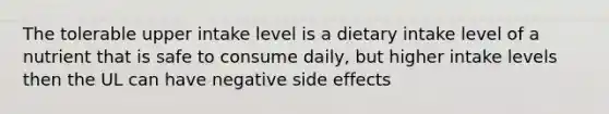 The tolerable upper intake level is a dietary intake level of a nutrient that is safe to consume daily, but higher intake levels then the UL can have negative side effects