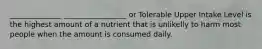 ______________ _________________ or Tolerable Upper Intake Level is the highest amount of a nutrient that is unlikelly to harm most people when the amount is consumed daily.