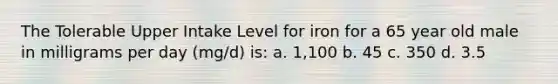 The Tolerable Upper Intake Level for iron for a 65 year old male in milligrams per day (mg/d) is: a. 1,100 b. 45 c. 350 d. 3.5