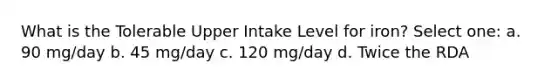 What is the Tolerable Upper Intake Level for iron? Select one: a. 90 mg/day b. 45 mg/day c. 120 mg/day d. Twice the RDA