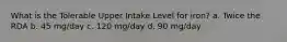 What is the Tolerable Upper Intake Level for iron? a. Twice the RDA b. 45 mg/day c. 120 mg/day d. 90 mg/day