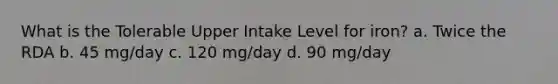 What is the Tolerable Upper Intake Level for iron? a. Twice the RDA b. 45 mg/day c. 120 mg/day d. 90 mg/day