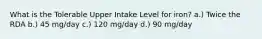 What is the Tolerable Upper Intake Level for iron? a.) Twice the RDA b.) 45 mg/day c.) 120 mg/day d.) 90 mg/day