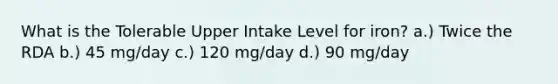 What is the Tolerable Upper Intake Level for iron? a.) Twice the RDA b.) 45 mg/day c.) 120 mg/day d.) 90 mg/day