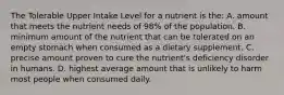 The Tolerable Upper Intake Level for a nutrient is the: A. amount that meets the nutrient needs of 98% of the population. B. minimum amount of the nutrient that can be tolerated on an empty stomach when consumed as a dietary supplement. C. precise amount proven to cure the nutrient's deficiency disorder in humans. D. highest average amount that is unlikely to harm most people when consumed daily.