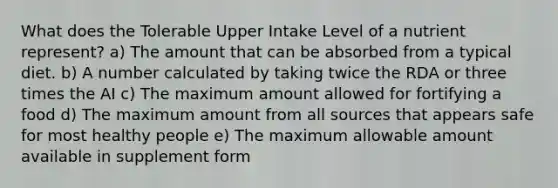 What does the Tolerable Upper Intake Level of a nutrient represent?​ a) The amount that can be absorbed from a typical diet.​ b) ​A number calculated by taking twice the RDA or three times the AI c) The maximum amount allowed for fortifying a food d) ​The maximum amount from all sources that appears safe for most healthy people e) The maximum allowable amount available in supplement form