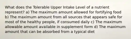 What does the Tolerable Upper Intake Level of a nutrient represent? a) The maximum amount allowed for fortifying food b) The maximum amount from all sources that appears safe for most of the healthy people, if consumed daily c) The maximum allowable amount available in supplement form d) The maximum amount that can be absorbed from a typical diet